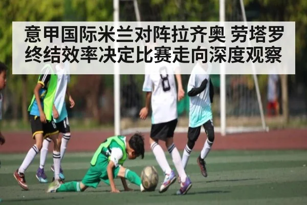 意甲国际米兰对阵拉齐奥 劳塔罗终结效率决定比赛走向深度观察 | kaiyun