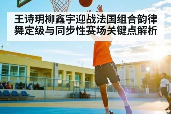 王诗玥柳鑫宇迎战法国组合韵律舞定级与同步性赛场关键点解析 | kaiyun